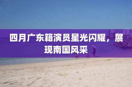 四月廣東籍演員星光閃耀，展現(xiàn)南國(guó)風(fēng)采