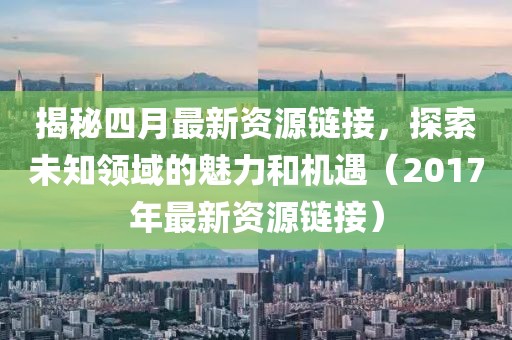 揭秘四月最新資源鏈接，探索未知領(lǐng)域的魅力和機遇（2017年最新資源鏈接）
