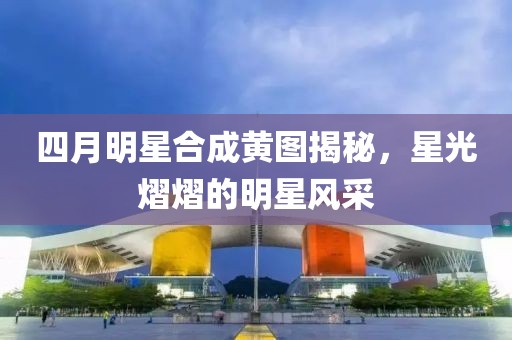 四月明星合成黃圖揭秘，星光熠熠的明星風(fēng)采