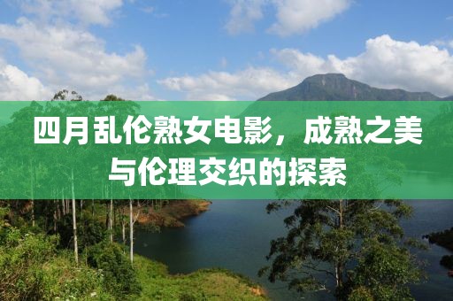 四月亂倫熟女電影，成熟之美與倫理交織的探索