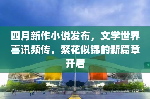四月新作小說發(fā)布，文學(xué)世界喜訊頻傳，繁花似錦的新篇章開啟