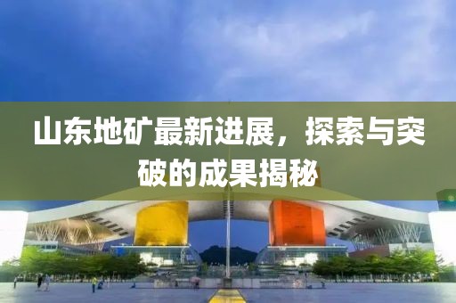 山東地礦最新進展，探索與突破的成果揭秘