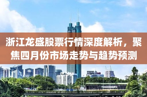 浙江龍盛股票行情深度解析，聚焦四月份市場(chǎng)走勢(shì)與趨勢(shì)預(yù)測(cè)