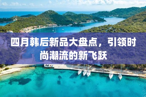 四月韓后新品大盤點(diǎn)，引領(lǐng)時(shí)尚潮流的新飛躍