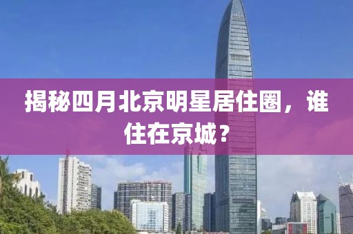 揭秘四月北京明星居住圈，誰住在京城？