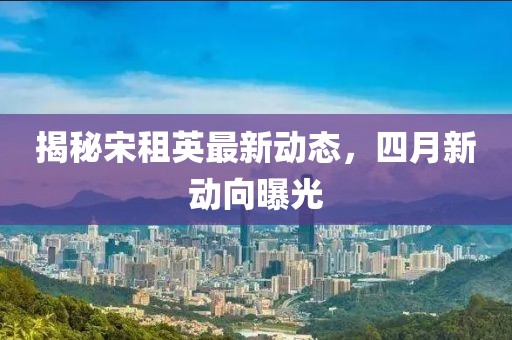 揭秘宋租英最新動(dòng)態(tài)，四月新動(dòng)向曝光