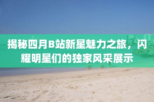 揭秘四月B站新星魅力之旅，閃耀明星們的獨(dú)家風(fēng)采展示