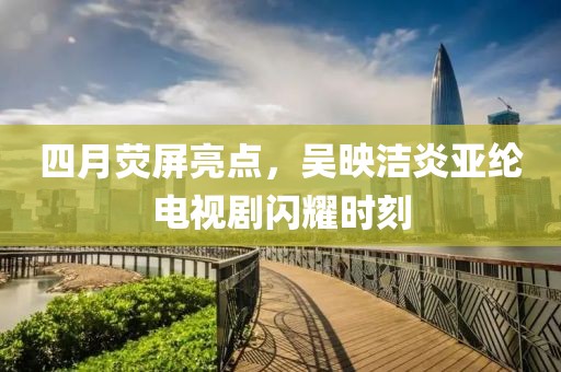 四月熒屏亮點(diǎn)，吳映潔炎亞綸電視劇閃耀時(shí)刻