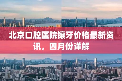 北京口腔醫(yī)院鑲牙價(jià)格最新資訊，四月份詳解
