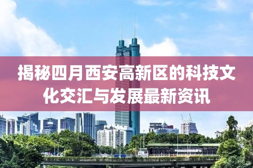 揭秘四月西安高新區(qū)的科技文化交匯與發(fā)展最新資訊
