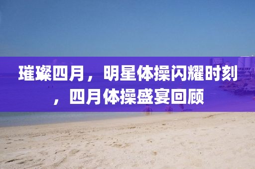 璀璨四月，明星體操閃耀時刻，四月體操盛宴回顧