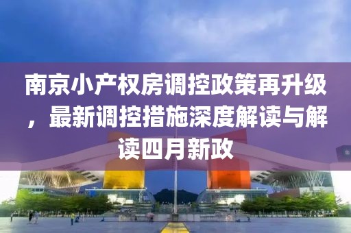 南京小產(chǎn)權(quán)房調(diào)控政策再升級，最新調(diào)控措施深度解讀與解讀四月新政