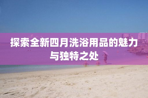 探索全新四月洗浴用品的魅力與獨(dú)特之處