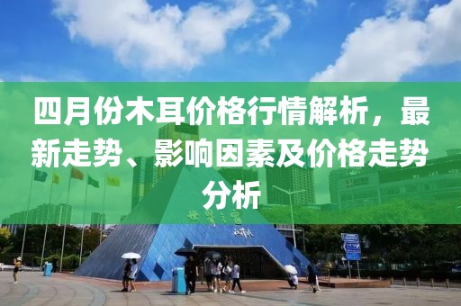 四月份木耳價(jià)格行情解析，最新走勢(shì)、影響因素及價(jià)格走勢(shì)分析