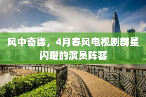 風(fēng)中奇緣，4月春風(fēng)電視劇群星閃耀的演員陣容