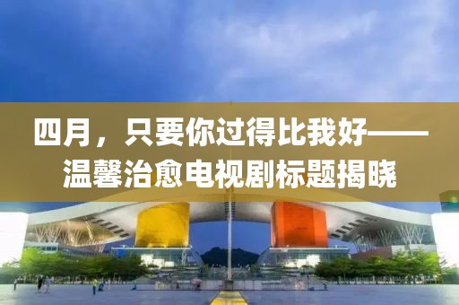 四月，只要你過(guò)得比我好——溫馨治愈電視劇標(biāo)題揭曉