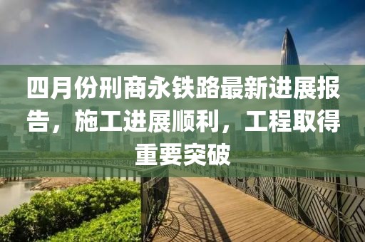 四月份刑商永鐵路最新進展報告，施工進展順利，工程取得重要突破