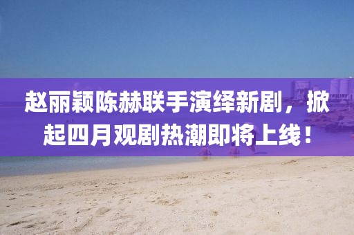 趙麗穎陳赫聯(lián)手演繹新劇，掀起四月觀劇熱潮即將上線！