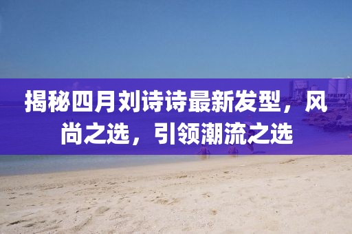 揭秘四月劉詩詩最新發(fā)型，風尚之選，引領潮流之選