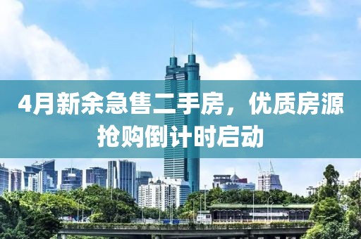 4月新余急售二手房，優(yōu)質(zhì)房源搶購倒計時啟動