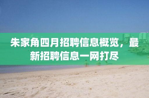 朱家角四月招聘信息概覽，最新招聘信息一網(wǎng)打盡