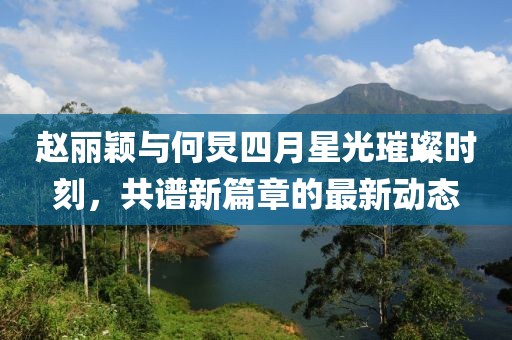趙麗穎與何炅四月星光璀璨時刻，共譜新篇章的最新動態(tài)