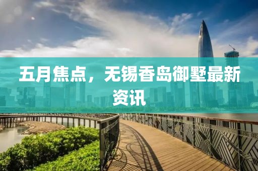 五月焦點，無錫香島御墅最新資訊