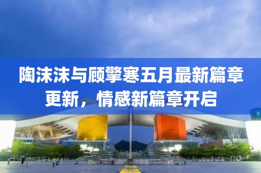 陶沫沫與顧擎寒五月最新篇章更新，情感新篇章開啟