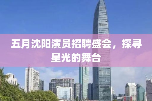 五月沈陽演員招聘盛會，探尋星光的舞臺