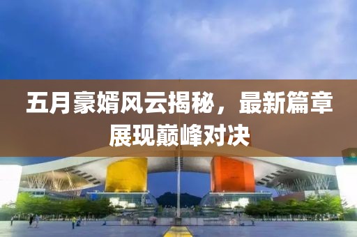 五月豪婿風(fēng)云揭秘，最新篇章展現(xiàn)巔峰對決