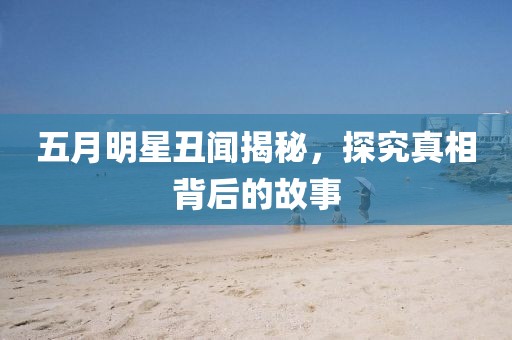 五月明星丑聞揭秘，探究真相背后的故事