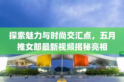 探索魅力與時(shí)尚交匯點(diǎn)，五月推女郎最新視頻揭秘亮相