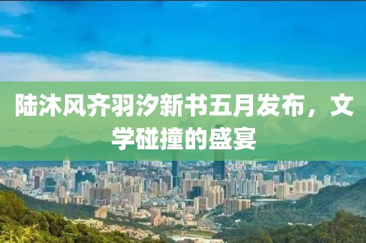 陸沐風齊羽汐新書五月發(fā)布，文學碰撞的盛宴