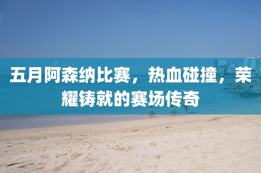 五月阿森納比賽，熱血碰撞，榮耀鑄就的賽場傳奇