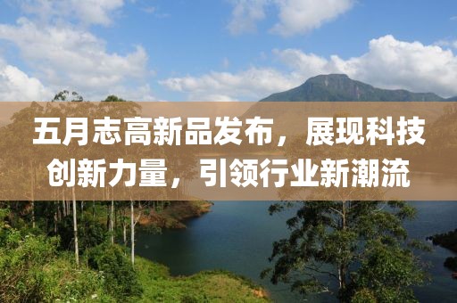 五月志高新品發(fā)布，展現(xiàn)科技創(chuàng)新力量，引領(lǐng)行業(yè)新潮流
