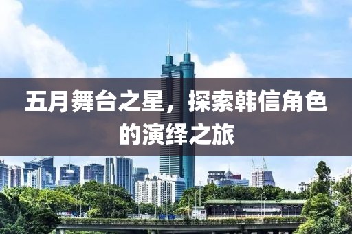 五月舞臺之星，探索韓信角色的演繹之旅