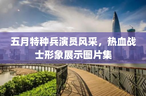 五月特種兵演員風(fēng)采，熱血戰(zhàn)士形象展示圖片集