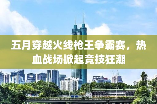 五月穿越火線槍王爭(zhēng)霸賽，熱血戰(zhàn)場(chǎng)掀起競(jìng)技狂潮