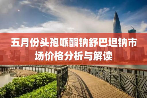 五月份頭孢哌酮鈉舒巴坦鈉市場價格分析與解讀