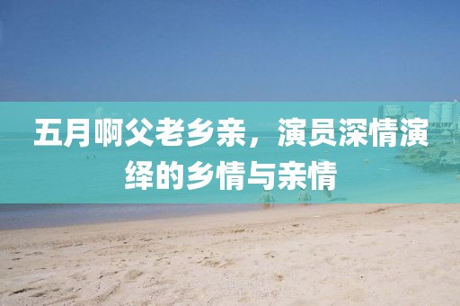 五月啊父老鄉(xiāng)親，演員深情演繹的鄉(xiāng)情與親情