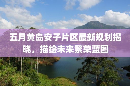 五月黃島安子片區(qū)最新規(guī)劃揭曉，描繪未來(lái)繁榮藍(lán)圖