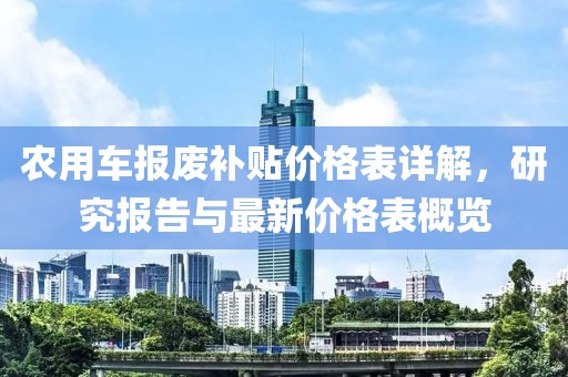 農(nóng)用車報(bào)廢補(bǔ)貼價(jià)格表詳解，研究報(bào)告與最新價(jià)格表概覽