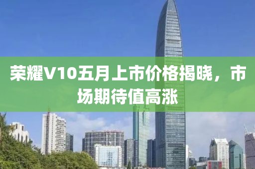 榮耀V10五月上市價(jià)格揭曉，市場(chǎng)期待值高漲