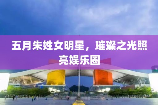 五月朱姓女明星，璀璨之光照亮娛樂圈