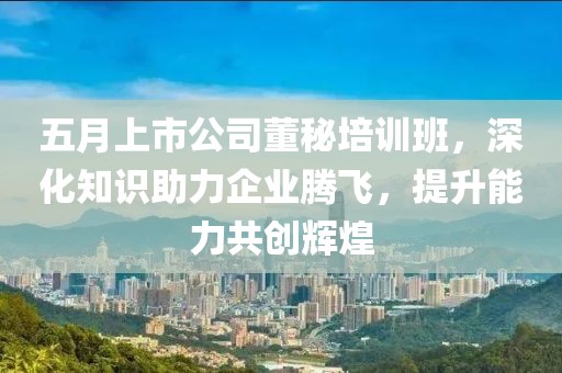 五月上市公司董秘培訓(xùn)班，深化知識(shí)助力企業(yè)騰飛，提升能力共創(chuàng)輝煌