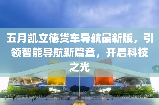 五月凱立德貨車導航最新版，引領智能導航新篇章，開啟科技之光