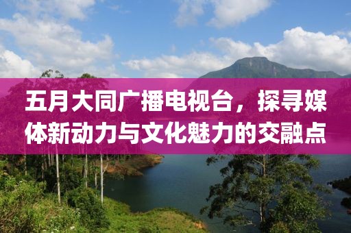 五月大同廣播電視臺(tái)，探尋媒體新動(dòng)力與文化魅力的交融點(diǎn)