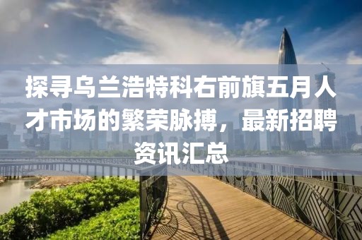 探尋烏蘭浩特科右前旗五月人才市場(chǎng)的繁榮脈搏，最新招聘資訊匯總