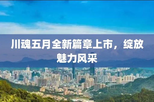 川魂五月全新篇章上市，綻放魅力風(fēng)采