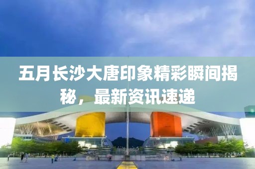 五月長沙大唐印象精彩瞬間揭秘，最新資訊速遞